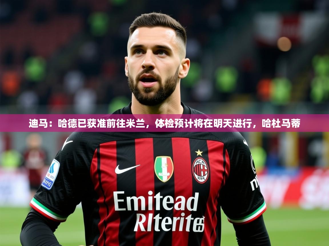 2025九游娱乐官方网站迪马：哈德已获准前往米兰，体检预计将在明天进行，哈杜马蒂  第3张