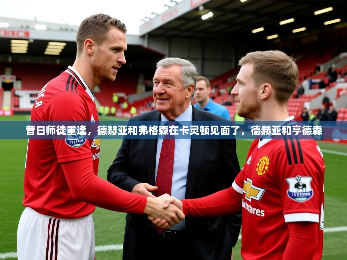 2025九游娱乐昔日师徒重逢,德赫亚和弗格森在卡灵顿见面了,德赫亚和亨德森 第1张