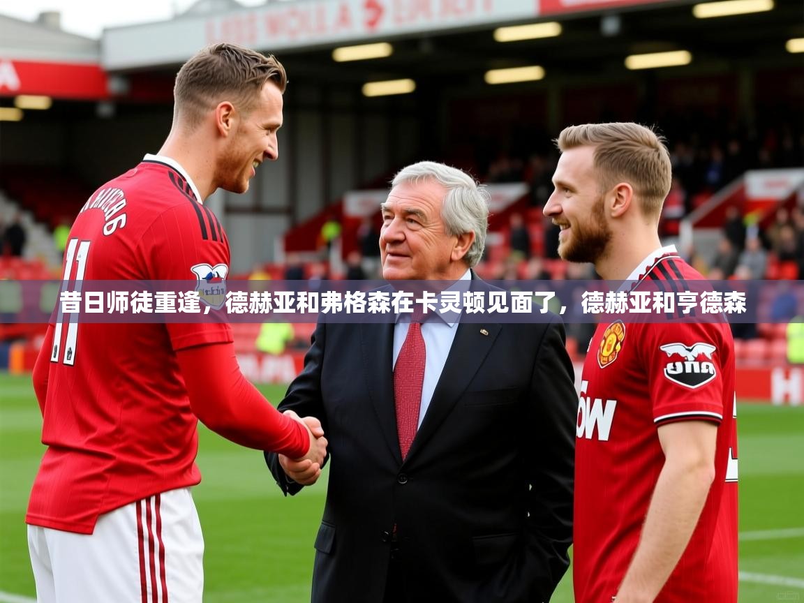 2025九游娱乐昔日师徒重逢,德赫亚和弗格森在卡灵顿见面了,德赫亚和亨德森 第2张