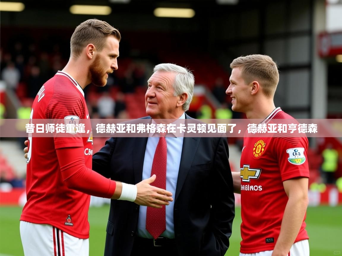 2025九游娱乐昔日师徒重逢,德赫亚和弗格森在卡灵顿见面了,德赫亚和亨德森 第3张