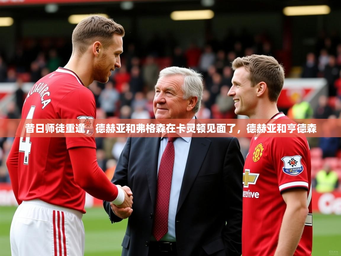 2025九游娱乐昔日师徒重逢,德赫亚和弗格森在卡灵顿见面了,德赫亚和亨德森 第4张