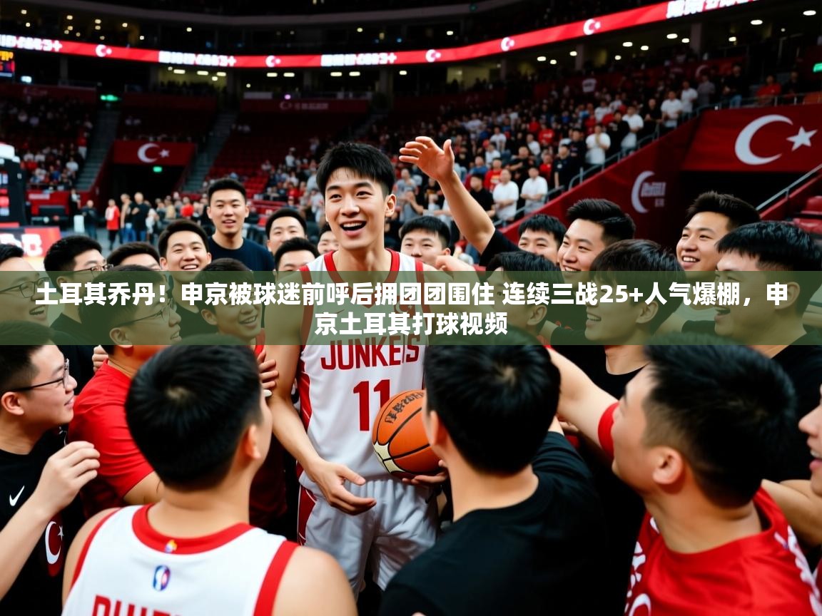 2025九游娱乐官方网页版土耳其乔丹！申京被球迷前呼后拥团团围住 连续三战25+人气爆棚，申京土耳其打球视频  第2张