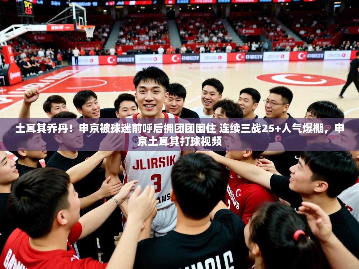 2025九游娱乐官方网页版土耳其乔丹！申京被球迷前呼后拥团团围住 连续三战25+人气爆棚，申京土耳其打球视频  第1张