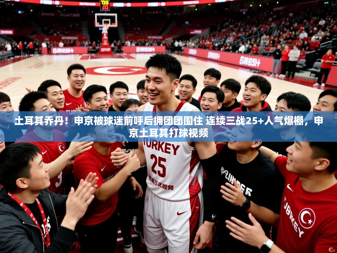 2025九游娱乐官方网页版土耳其乔丹！申京被球迷前呼后拥团团围住 连续三战25+人气爆棚，申京土耳其打球视频  第3张