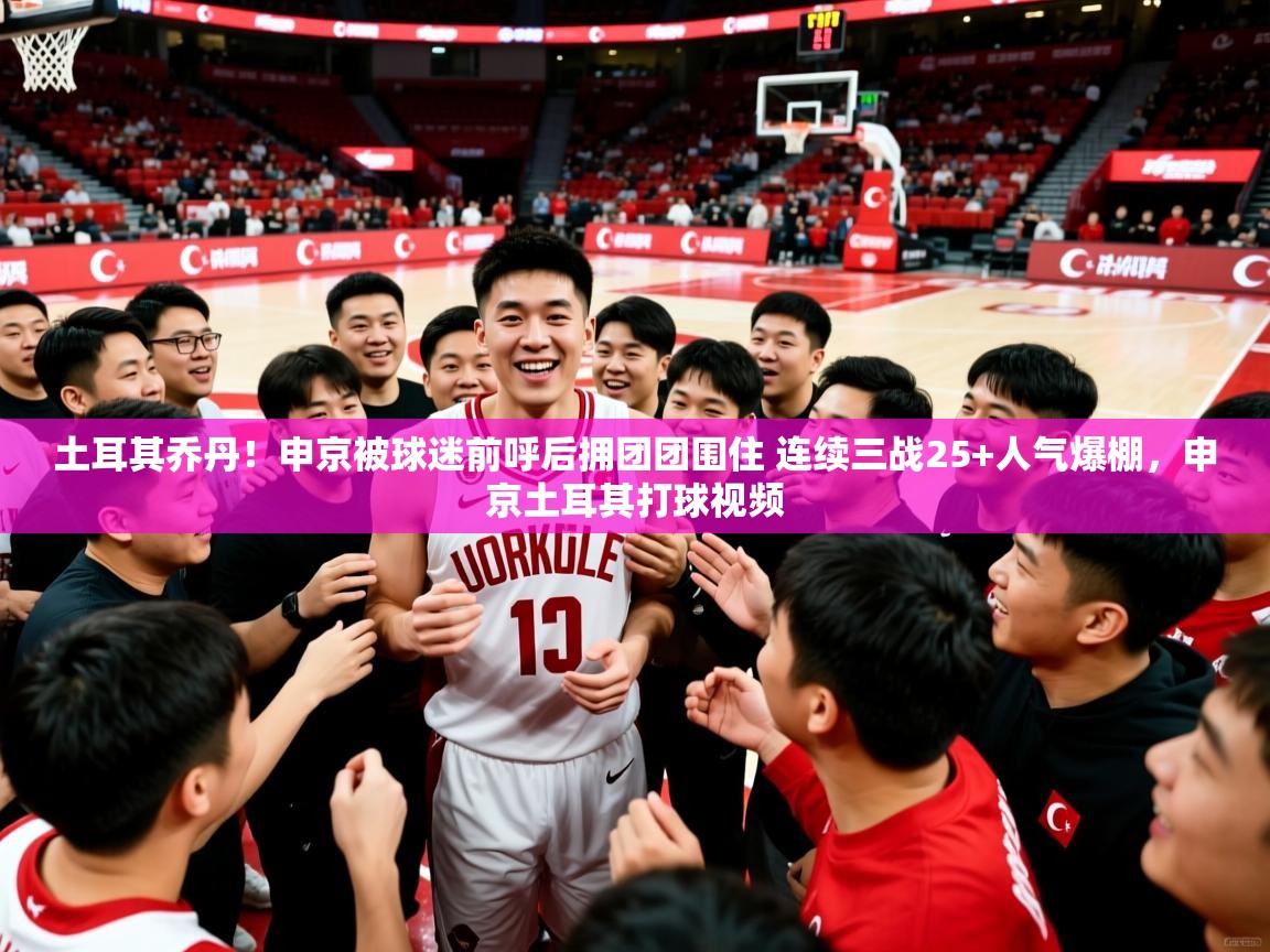 2025九游娱乐官方网页版土耳其乔丹！申京被球迷前呼后拥团团围住 连续三战25+人气爆棚，申京土耳其打球视频  第4张