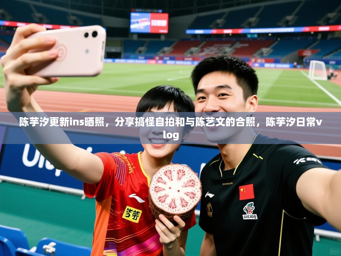 2025九游娱乐官网入口陈芋汐更新ins晒照，分享搞怪自拍和与陈艺文的合照，陈芋汐日常vlog